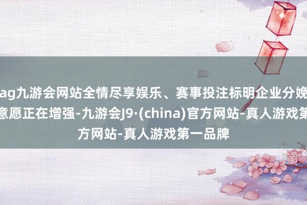 ag九游会网站全情尽享娱乐、赛事投注标明企业分娩和投资意愿正在增强-九游会J9·(china)官方网站-真人游戏第一品牌