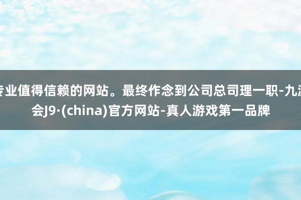 专业值得信赖的网站。最终作念到公司总司理一职-九游会J9·(china)官方网站-真人游戏第一品牌