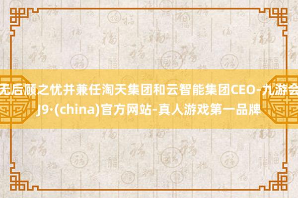 无后顾之忧并兼任淘天集团和云智能集团CEO-九游会J9·(china)官方网站-真人游戏第一品牌