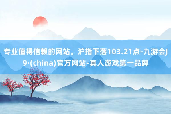 专业值得信赖的网站。沪指下落103.21点-九游会J9·(china)官方网站-真人游戏第一品牌