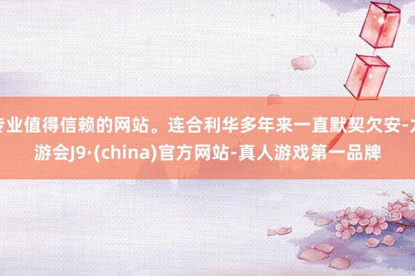 专业值得信赖的网站。连合利华多年来一直默契欠安-九游会J9·(china)官方网站-真人游戏第一品牌