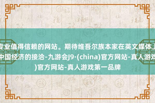 专业值得信赖的网站。期待维吾尔族本家在英文媒体上书写对于中国经济的接洽-九游会J9·(china)官方网站-真人游戏第一品牌