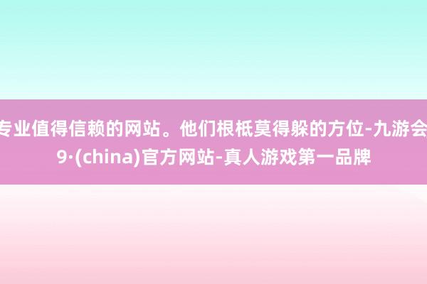 专业值得信赖的网站。他们根柢莫得躲的方位-九游会J9·(china)官方网站-真人游戏第一品牌