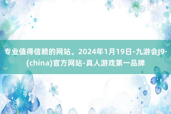 专业值得信赖的网站。2024年1月19日-九游会J9·(china)官方网站-真人游戏第一品牌