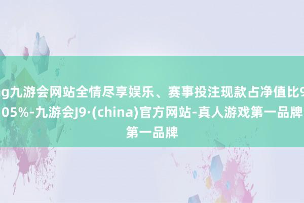 ag九游会网站全情尽享娱乐、赛事投注现款占净值比9.05%-九游会J9·(china)官方网站-真人游戏第一品牌