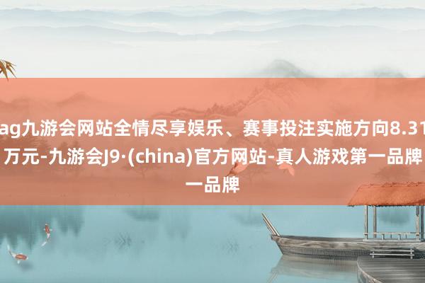 ag九游会网站全情尽享娱乐、赛事投注实施方向8.31万元-九游会J9·(china)官方网站-真人游戏第一品牌