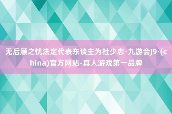 无后顾之忧法定代表东谈主为杜少忠-九游会J9·(china)官方网站-真人游戏第一品牌