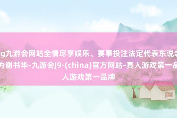 ag九游会网站全情尽享娱乐、赛事投注法定代表东说念主为谢书华-九游会J9·(china)官方网站-真人游戏第一品牌