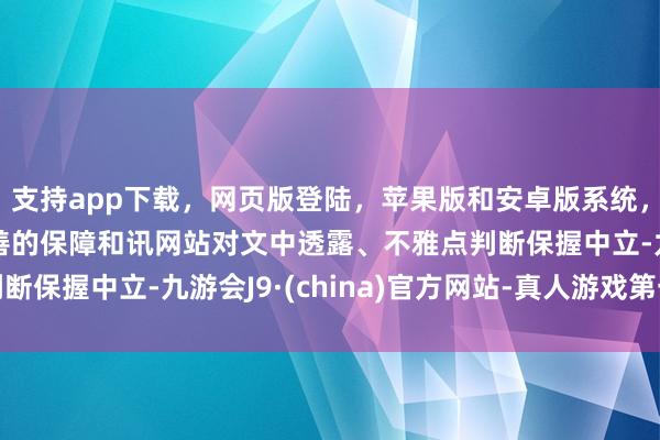 支持app下载，网页版登陆，苹果版和安卓版系统，让您的资金得到最完善的保障和讯网站对文中透露、不雅点判断保握中立-九游会J9·(china)官方网站-真人游戏第一品牌