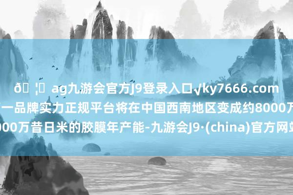 🦄ag九游会官方J9登录入口√ky7666.com√ag九游会官网真人游戏第一品牌实力正规平台将在中国西南地区变成约8000万昔日米的胶膜年产能-九游会J9·(china)官方网站-真人游戏第一品牌