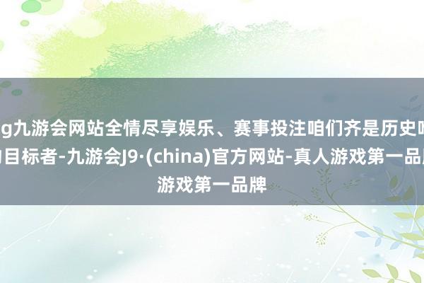 ag九游会网站全情尽享娱乐、赛事投注咱们齐是历史唯物目标者-九游会J9·(china)官方网站-真人游戏第一品牌