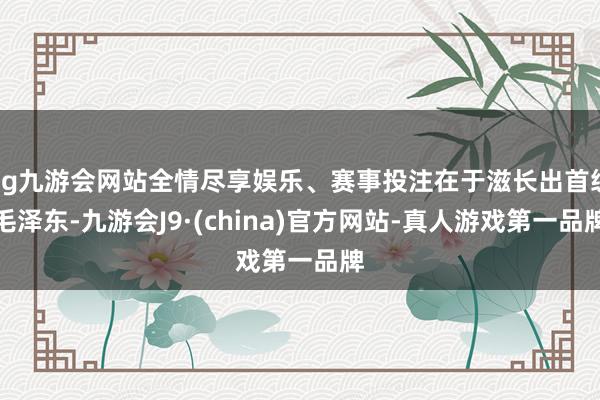 ag九游会网站全情尽享娱乐、赛事投注在于滋长出首级毛泽东-九游会J9·(china)官方网站-真人游戏第一品牌