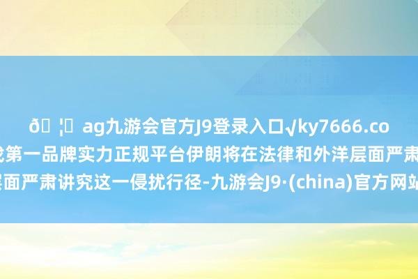 🦄ag九游会官方J9登录入口√ky7666.com√ag九游会官网真人游戏第一品牌实力正规平台伊朗将在法律和外洋层面严肃讲究这一侵扰行径-九游会J9·(china)官方网站-真人游戏第一品牌