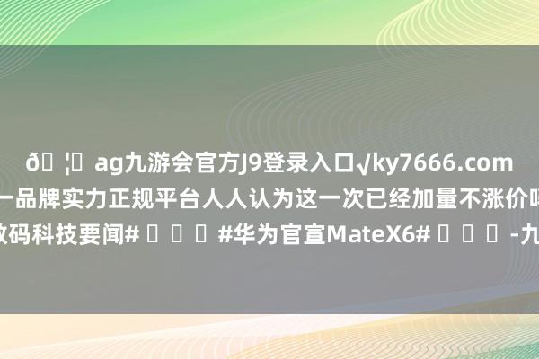 🦄ag九游会官方J9登录入口√ky7666.com√ag九游会官网真人游戏第一品牌实力正规平台人人认为这一次已经加量不涨价吗？#新机来了##数码科技要闻# ​​​#华为官宣MateX6# ​​​-九游会J9·(china)官方网站-真人游戏第一品牌