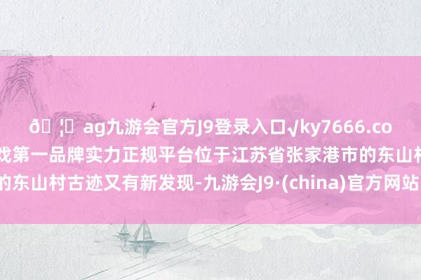 🦄ag九游会官方J9登录入口√ky7666.com√ag九游会官网真人游戏第一品牌实力正规平台位于江苏省张家港市的东山村古迹又有新发现-九游会J9·(china)官方网站-真人游戏第一品牌