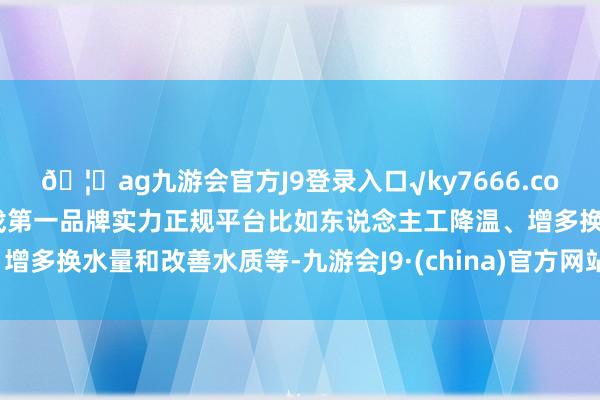 🦄ag九游会官方J9登录入口√ky7666.com√ag九游会官网真人游戏第一品牌实力正规平台比如东说念主工降温、增多换水量和改善水质等-九游会J9·(china)官方网站-真人游戏第一品牌