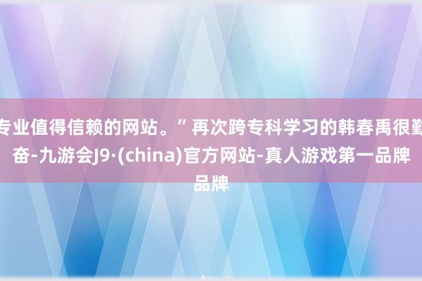 专业值得信赖的网站。”　　再次跨专科学习的韩春禹很勤奋-九游会J9·(china)官方网站-真人游戏第一品牌