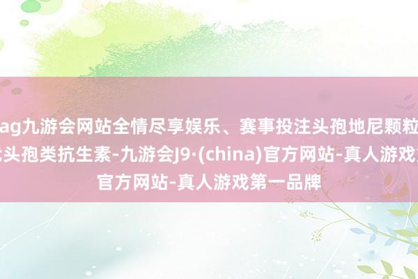 ag九游会网站全情尽享娱乐、赛事投注头孢地尼颗粒属第三代头孢类抗生素-九游会J9·(china)官方网站-真人游戏第一品牌