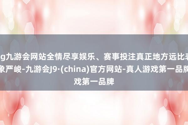 ag九游会网站全情尽享娱乐、赛事投注真正地方远比表象严峻-九游会J9·(china)官方网站-真人游戏第一品牌