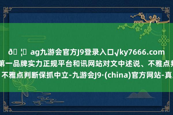 🦄ag九游会官方J9登录入口√ky7666.com√ag九游会官网真人游戏第一品牌实力正规平台和讯网站对文中述说、不雅点判断保抓中立-九游会J9·(china)官方网站-真人游戏第一品牌