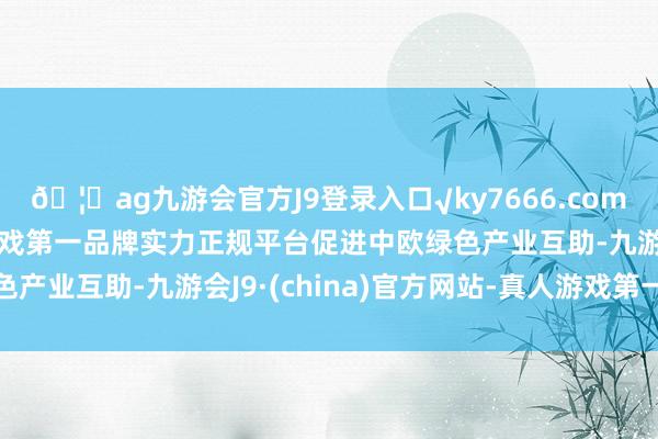 🦄ag九游会官方J9登录入口√ky7666.com√ag九游会官网真人游戏第一品牌实力正规平台促进中欧绿色产业互助-九游会J9·(china)官方网站-真人游戏第一品牌