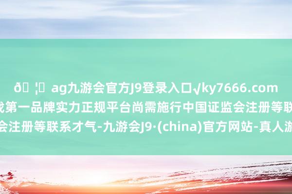 🦄ag九游会官方J9登录入口√ky7666.com√ag九游会官网真人游戏第一品牌实力正规平台尚需施行中国证监会注册等联系才气-九游会J9·(china)官方网站-真人游戏第一品牌