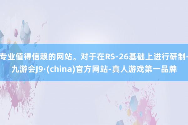 专业值得信赖的网站。对于在RS-26基础上进行研制-九游会J9·(china)官方网站-真人游戏第一品牌