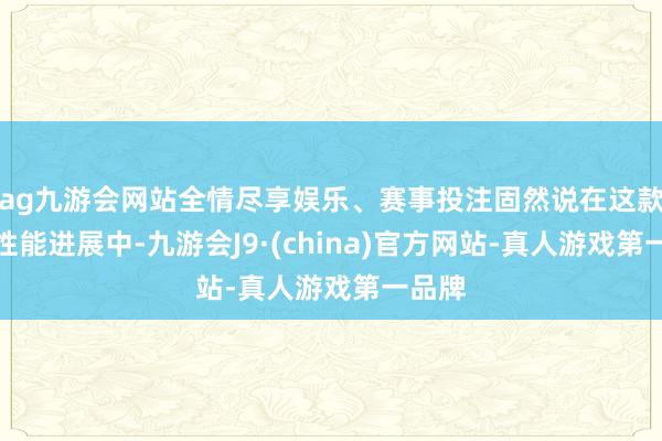 ag九游会网站全情尽享娱乐、赛事投注固然说在这款游戏性能进展中-九游会J9·(china)官方网站-真人游戏第一品牌