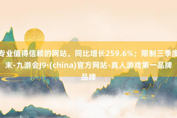 专业值得信赖的网站。同比增长259.6%；限制三季度末-九游会J9·(china)官方网站-真人游戏第一品牌