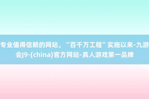 专业值得信赖的网站。　　“百千万工程”实施以来-九游会J9·(china)官方网站-真人游戏第一品牌