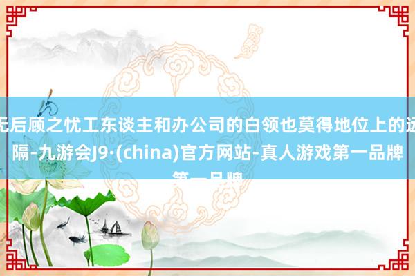 无后顾之忧工东谈主和办公司的白领也莫得地位上的远隔-九游会J9·(china)官方网站-真人游戏第一品牌