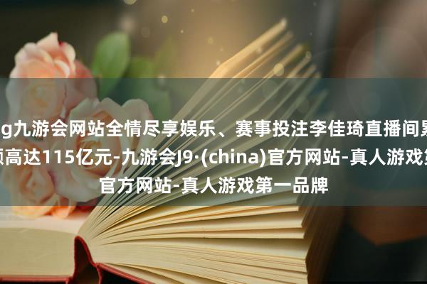 ag九游会网站全情尽享娱乐、赛事投注李佳琦直播间累计往来额高达115亿元-九游会J9·(china)官方网站-真人游戏第一品牌