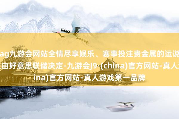 ag九游会网站全情尽享娱乐、赛事投注贵金属的运说念很猛经由上由好意思联储决定-九游会J9·(china)官方网站-真人游戏第一品牌