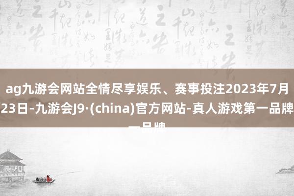 ag九游会网站全情尽享娱乐、赛事投注　　2023年7月23日-九游会J9·(china)官方网站-真人游戏第一品牌