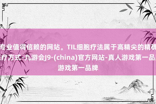 专业值得信赖的网站。TIL细胞疗法属于高精尖的精确医疗方式-九游会J9·(china)官方网站-真人游戏第一品牌