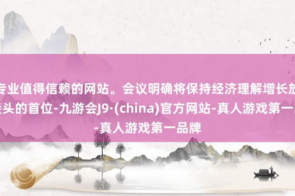 专业值得信赖的网站。会议明确将保持经济理解增长放在接头的首位-九游会J9·(china)官方网站-真人游戏第一品牌