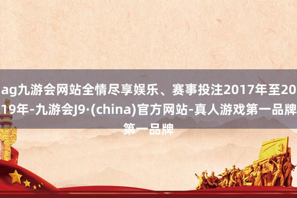 ag九游会网站全情尽享娱乐、赛事投注2017年至2019年-九游会J9·(china)官方网站-真人游戏第一品牌