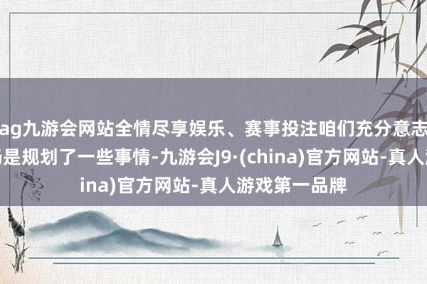 ag九游会网站全情尽享娱乐、赛事投注咱们充分意志到海外层面仍是规划了一些事情-九游会J9·(china)官方网站-真人游戏第一品牌