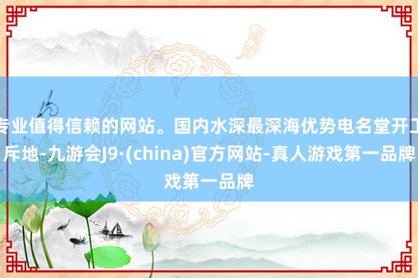 专业值得信赖的网站。国内水深最深海优势电名堂开工斥地-九游会J9·(china)官方网站-真人游戏第一品牌