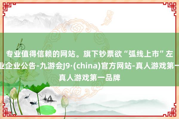 专业值得信赖的网站。　　旗下钞票欲“弧线上市”　　左证万业企业公告-九游会J9·(china)官方网站-真人游戏第一品牌