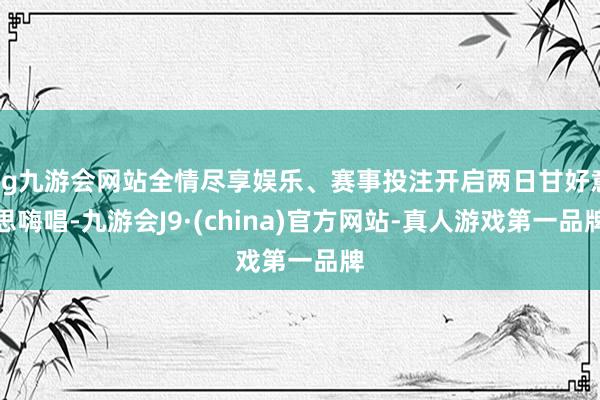 ag九游会网站全情尽享娱乐、赛事投注开启两日甘好意思嗨唱-九游会J9·(china)官方网站-真人游戏第一品牌