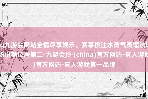 ag九游会网站全情尽享娱乐、赛事投注水蒸气蒸馏法以32%的商场份额位居第二-九游会J9·(china)官方网站-真人游戏第一品牌