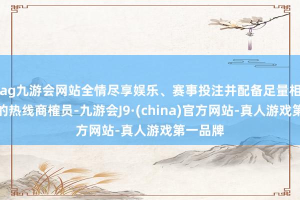 ag九游会网站全情尽享娱乐、赛事投注并配备足量相宜要求的热线商榷员-九游会J9·(china)官方网站-真人游戏第一品牌