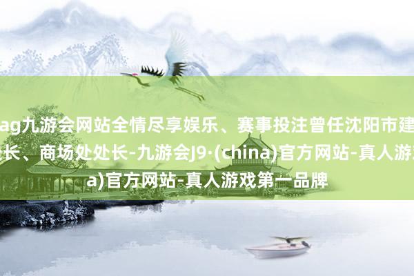 ag九游会网站全情尽享娱乐、赛事投注曾任沈阳市建委建管处处长、商场处处长-九游会J9·(china)官方网站-真人游戏第一品牌