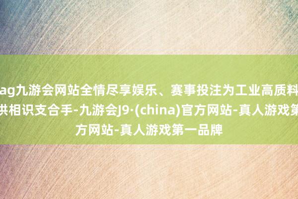 ag九游会网站全情尽享娱乐、赛事投注为工业高质料发展提供相识支合手-九游会J9·(china)官方网站-真人游戏第一品牌