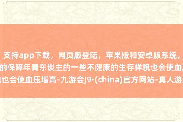 支持app下载，网页版登陆，苹果版和安卓版系统，让您的资金得到最完善的保障年青东谈主的一些不健康的生存样貌也会使血压增高-九游会J9·(china)官方网站-真人游戏第一品牌