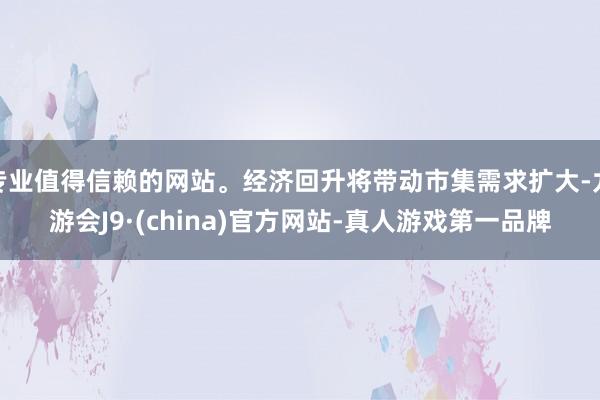 专业值得信赖的网站。经济回升将带动市集需求扩大-九游会J9·(china)官方网站-真人游戏第一品牌