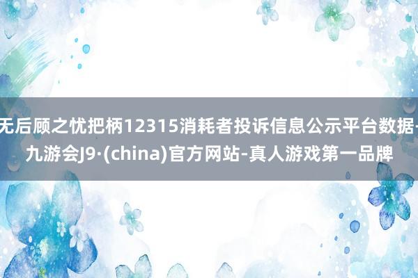 无后顾之忧把柄12315消耗者投诉信息公示平台数据-九游会J9·(china)官方网站-真人游戏第一品牌