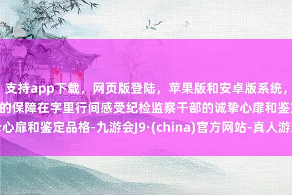 支持app下载，网页版登陆，苹果版和安卓版系统，让您的资金得到最完善的保障在字里行间感受纪检监察干部的诚挚心扉和鉴定品格-九游会J9·(china)官方网站-真人游戏第一品牌