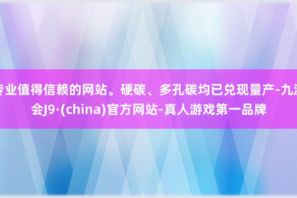 专业值得信赖的网站。硬碳、多孔碳均已兑现量产-九游会J9·(china)官方网站-真人游戏第一品牌